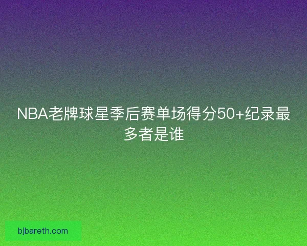 NBA老牌球星季后赛单场得分50+纪录最多者是谁