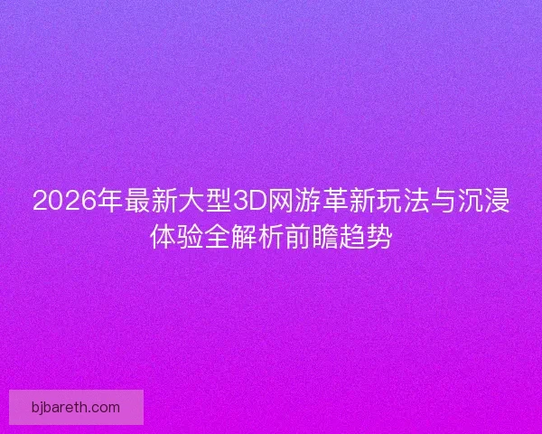 2026年最新大型3D网游革新玩法与沉浸体验全解析前瞻趋势