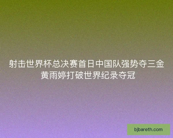 射击世界杯总决赛首日中国队强势夺三金 黄雨婷打破世界纪录夺冠