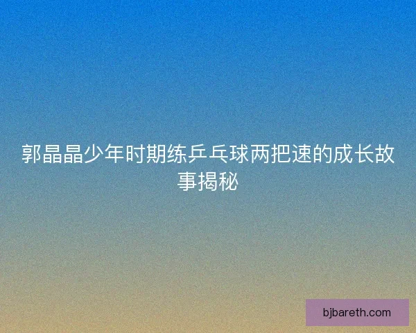 郭晶晶少年时期练乒乓球两把速的成长故事揭秘