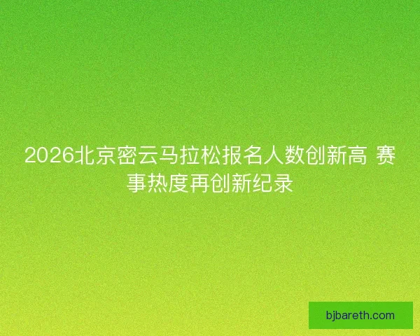 2026北京密云马拉松报名人数创新高 赛事热度再创新纪录