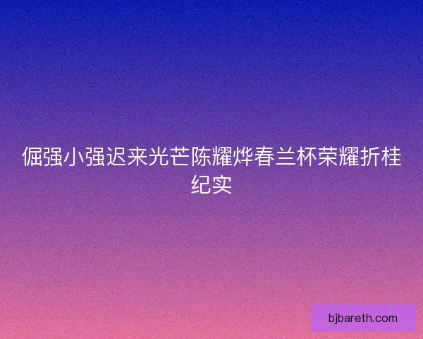 倔强小强迟来光芒陈耀烨春兰杯荣耀折桂纪实