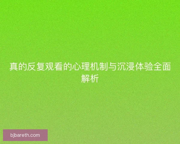 真的反复观看的心理机制与沉浸体验全面解析