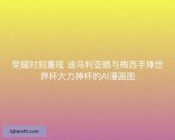 荣耀时刻重现 迪马利亚晒与梅西手捧世界杯大力神杯的AI漫画图