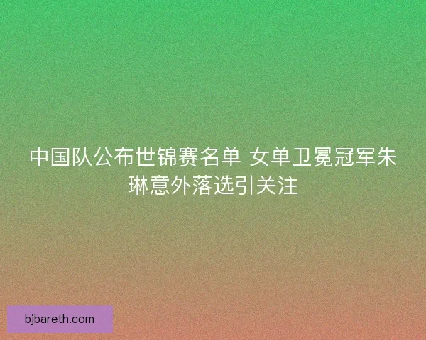 中国队公布世锦赛名单 女单卫冕冠军朱琳意外落选引关注