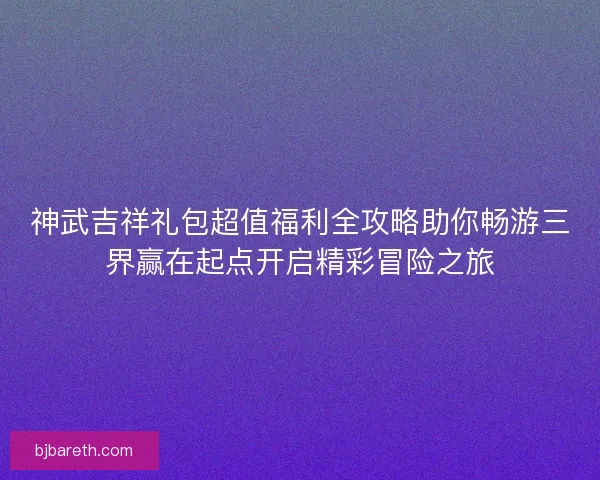 神武吉祥礼包超值福利全攻略助你畅游三界赢在起点开启精彩冒险之旅