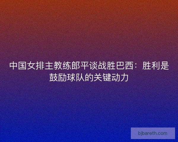 中国女排主教练郎平谈战胜巴西：胜利是鼓励球队的关键动力