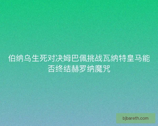伯纳乌生死对决姆巴佩挑战瓦纳特皇马能否终结赫罗纳魔咒