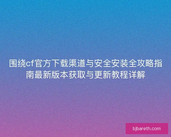 围绕cf官方下载渠道与安全安装全攻略指南最新版本获取与更新教程详解