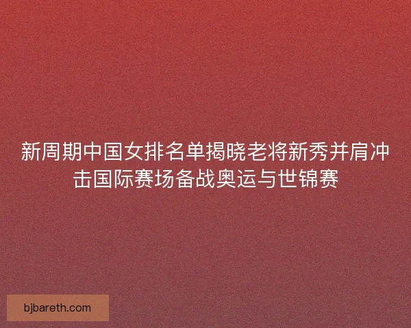 新周期中国女排名单揭晓老将新秀并肩冲击国际赛场备战奥运与世锦赛