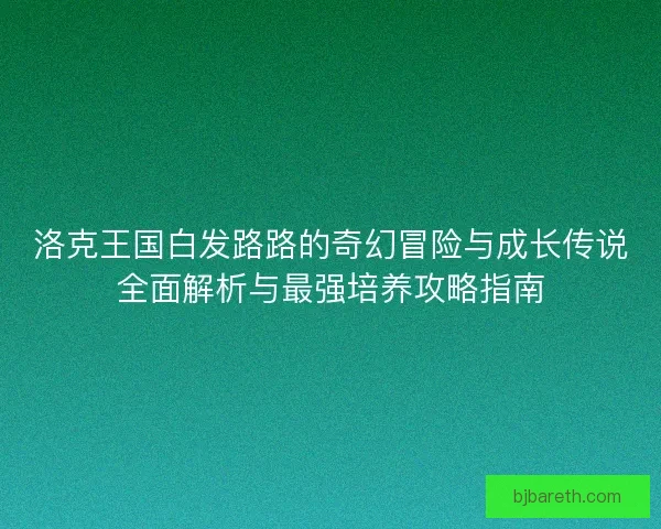 洛克王国白发路路的奇幻冒险与成长传说全面解析与最强培养攻略指南