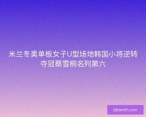 米兰冬奥单板女子U型场地韩国小将逆转夺冠蔡雪桐名列第六