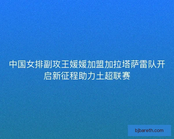 中国女排副攻王媛媛加盟加拉塔萨雷队开启新征程助力土超联赛