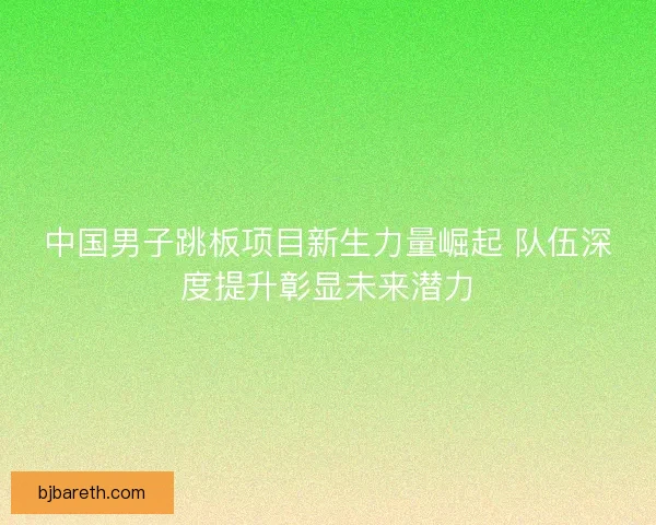 中国男子跳板项目新生力量崛起 队伍深度提升彰显未来潜力
