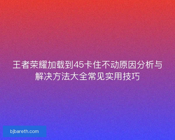王者荣耀加载到45卡住不动原因分析与解决方法大全常见实用技巧
