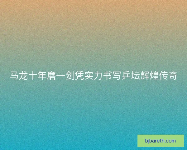 马龙十年磨一剑凭实力书写乒坛辉煌传奇